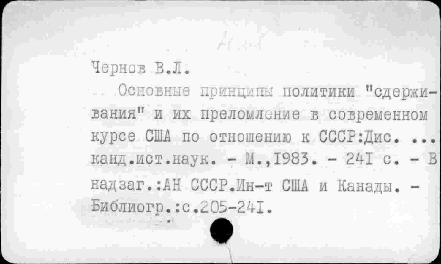 ﻿Чернов В.Л.
Основные принципы политики "сдерживания” и их преломление в современном курсе США по отношению к СССР:Дис. ... канд.ист.наук. - М.,1983. - 241 с. - В надзаг.:АН СССР.Ин-т США и Канады. -Библиогр.:с.205-241.